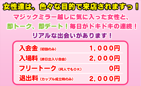 女性達は、色々な目的で来店されますっ！マジックミラー越しに気に入った女性と、即トーク、即デート！
毎日がドキドキの連続！逆ナンもあります！